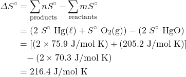 \begin{align*} \Delta S^{\circ}&=\underset{\text{products}}{\sum n S^{\circ}}-\underset{\text{reactants}}{\sum m S^{\circ}}\\ &=(2 \ S^{\circ} \ \ce{Hg(\ell)}+S^{\circ} \ \ce{O2(g)})-(2 \ S^{\circ} \ \ce{HgO}) \\ &=[(2\times 75.9\text{ J/mol K})+(205.2\text{ J/mol K})] \\ &\phantom{=}-(2\times 70.3\text{ J/mol K}) \\ &=216.4\text{ J/mol K} \end{align*}