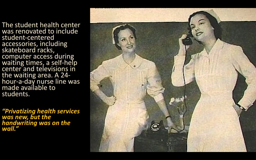 "The student health center was renovated to include student-centered accessories, including skateboard racks, computer access during waiting times, a self-help center and televisions in the waiting area. A 24-hour-a-day nurse line was made available to students. 'Privatizing health services was new, but the handwriting was on the wall'"
