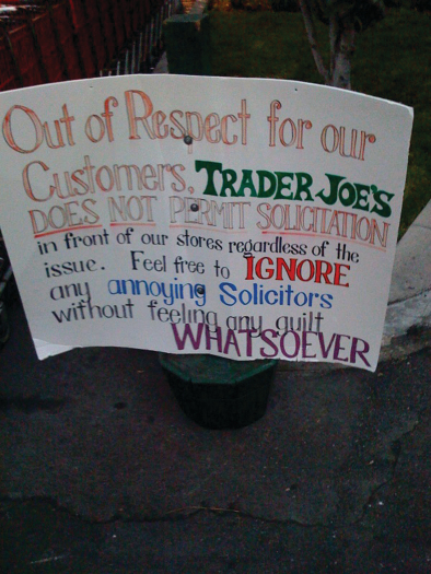 A photo of a sign. The sign reads “Out of respect for our customers, Trader Joe’s does not permit solicitation in front of our stores regardless of the issue. Feel free to ignore any annoying solicitors without feeling any guilt whatsoever”.