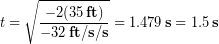 \begin{equation*} t =  \sqrt{\frac{-2(35\,\bold{ft})}{-32\,\bold{ft/s/s}}} = 1.479 \,\bold{s} = 1.5 \,\bold{s} \end{equation*}