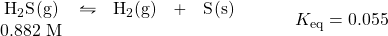 \begin{array}{rl} \begin{array}{ccccc} \ce{H2S(g)}&\leftrightharpoons&\ce{H2(g)}&+&\ce{S(s)} \\ 0.882\text{ M}&&&& \end{array} &\hspace{2em} K_{\text{eq}}=0.055 \end{array}