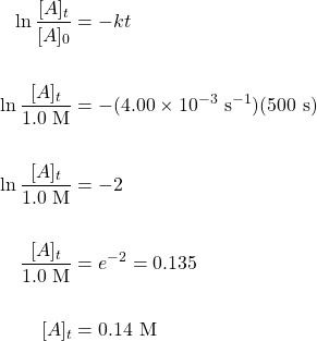 \begin{align*} \ln \dfrac{[A]_t}{[A]_0}&=-kt \\ \\ \ln \dfrac{[A]_t}{1.0\text{ M}}&=-(4.00\times 10^{-3}\text{ s}^{-1})(500\text{ s}) \\ \\ \ln \dfrac{[A]_t}{1.0\text{ M}}&=-2 \\ \\ \dfrac{[A]_t}{1.0\text{ M}}&=e^{-2}=0.135 \\ \\ [A]_t&=0.14\text{ M} \end{align*}