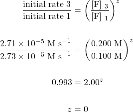 \begin{align*} \dfrac{\text{initial rate 3}}{\text{initial rate 1}}&=\left(\dfrac{[\text{F}] \ _3}{[\text{F}] \ _1}\right)^z \\ \\ \dfrac{2.71\times 10^{-5}\text{ M s}^{-1}}{2.73\times 10^{-5}\text{ M s}^{-1}}&=\left(\dfrac{0.200\text{ M}}{0.100\text{ M}}\right)^z \\ \\ 0.993&=2.00^z \\ \\ z&=0 \end{align*}