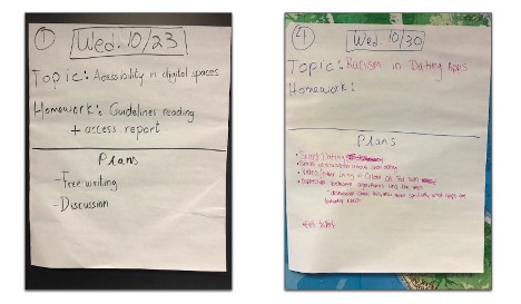 two photographs of chart paper, both handwritten with a date in a box at the top. Below each date is written “topic,” “homework,” and “plans.” Students have filled these in. The left photo reads “Wed. 10/23” “topic: accessibility in digital spaces” “homework: guidelines reading and access report” “plans: free writing and discussion.” The right photo reads “Wed. 10/30” “topic: racism in dating apps.” “Homework” is blank. “Plans” are listed but the handwriting is small, “speed dating” is legible at the top of a list of five bullet points. “Exit ticket” is the last bullet point.