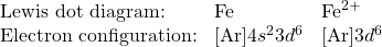 \begin{array}{lll} \text{Lewis dot diagram:}&\Lewis{0:,Fe}&\ce{Fe^{2+}} \\ \text{Electron configuration:}&\ce{[Ar]}4s^23d^6&\ce{[Ar]}3d^6 \end{array}