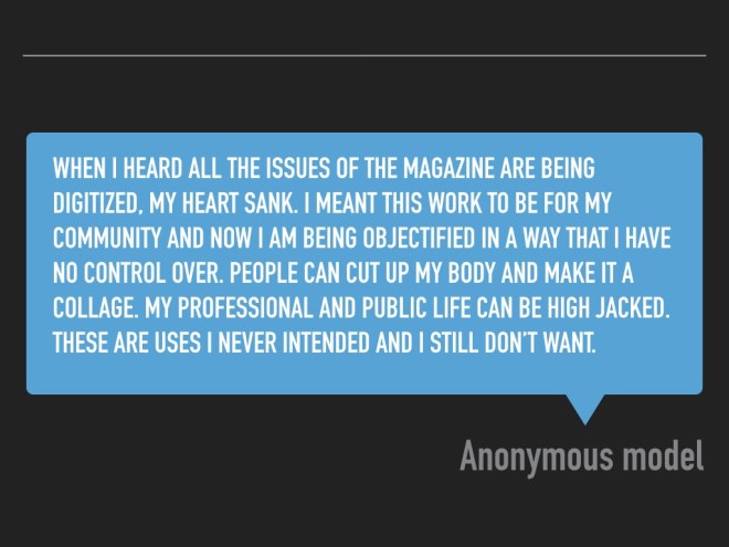 "When I heard all the issues of the magazine are being digitized, my heart sank. I meant this work to be for my community and now I am being objectified in a way that I have no control over. People can cut up my body and make it a collage. My professional and public life can be high jacked. These are uses I never intended and I still don’t want."