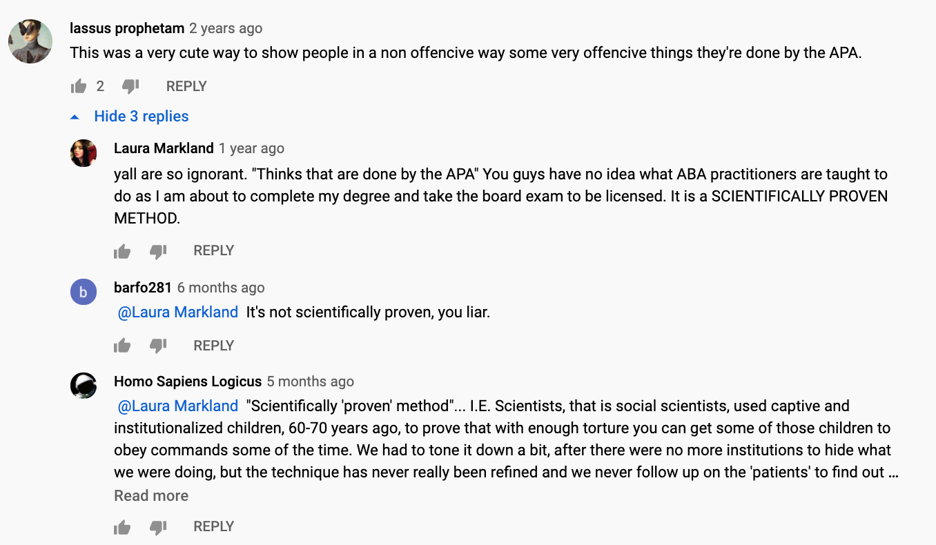 This is a screenshot taken from the comment section of Carissa’s video. The first commenter, user Iassus prophetam, says: This was a very cute way to show people in a non offensive way some very offensive things they’re done by the APA. User Laura Markland replies, y’all are so ignorant and quotes Iassus’s misspelling: “Thinks that are done by the APA.” Then she says, “You guys have no idea what ABA practitioners are taught to do as I am about to complete my degree and take the board exam to be licensed. It is a scientifically proven method. User Barfo281 replies to Laura, It’s not scientifically proven, you liar. User Homo Sapiens Logicus replies, “Scientifically ‘proven’ method” … I.E. Scientists, that is social scientists, used captive institutionalized children, 60–70 years ago, to prove that with enough torture you can get some of those children to obey commands some of the time. We had to tone it down a bit, after there were no more institutions to hide what we were doing, but the technique has never really been refined and we never follow up on the ‘patients’ to find out.