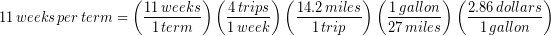 \begin{equation*} 11\, weeks\, per\, term = \left(\frac{11\, weeks}{1\, term} \right) \left(\frac{4\, trips}{1\, week} \right) \left(\frac{14.2\, miles}{1\, trip} \right) \left(\frac{1\, gallon}{27\, miles} \right) \left(\frac{2.86\, dollars}{1\, gallon} \right) \end{equation*}
