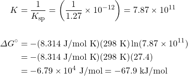 \begin{align*} K&=\dfrac{1}{K_{\text{sp}}}=\left(\dfrac{1}{1.27}\times 10^{-12}\right)=7.87\times 10^{11} \\ \\ \Delta G^{\circ}&=-(8.314\text{ J/mol K})(298\text{ K})\ln(7.87\times 10^{11}) \\ &=-(8.314\text{ J/mol K})(298\text{ K})(27.4) \\ &=-6.79\times 10^4\text{ J/mol}=-67.9\text{ kJ/mol} \\ \end{align*}