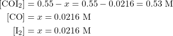 \begin{align*} [\ce{COI2}]&=0.55-x=0.55-0.0216=0.53\text{ M} \\ {[\ce{CO}]}&=x=0.0216\text{ M} \\ {[\ce{I2}]}&=x=0.0216\text{ M} \end{align*}