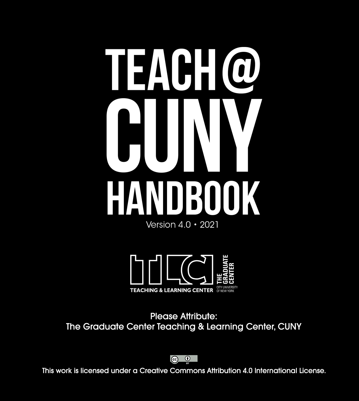Teach@CUNY Handbook V. 4.0 cover, in large white font reads "Teach@CUNY Handbook"; in smaller white font reads "Version 4.0 2021" below that is the logo for the Teaching and Learning Center at the Graduate Center, CUNY, followed by "Please Attribute: The Graduate Center Teaching & Learning Center, CUNY". The image ends with a "Creative Commons By" license and the text "This work is licensed under a Creative Commons Attribution 4.0 International License."