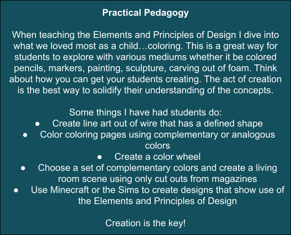 Practical Pedagogy dark teal box with white writing reading Practical Pedagogy

When teaching the Elements and Principles of Design I dive into what we loved most as a child…coloring. This is a great way for students to explore with various mediums whether it be colored pencils, markers, painting, sculpture, carving out of foam. Think about how you can get your students creating. The act of creation is the best way to solidify their understanding of the concepts. 

Some things I have had students do:
Create line art out of wire that has a defined shape
Color coloring pages using complementary or analogous colors
Create a color wheel
Choose a set of complementary colors and create a living room scene using only cut outs from magazines
Use Minecraft or the Sims to create designs that show use of the Elements and Principles of Design

Creation is the key!

