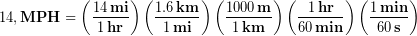 \begin{equation*}14, \bold{MPH}= \left(\frac{14\, \bold{mi}}{1\, \bold{hr}} \right) \left(\frac{1.6\, \bold{km}}{1\, \bold{mi}} \right) \left(\frac{1000\, \bold{m}}{1\, \bold{km}} \right) \left(\frac{1\, \bold{hr}}{60\, \bold{min}} \right) \left(\frac{1\, \bold{min}}{60\, \bold{s}} \right) \end{equation*}