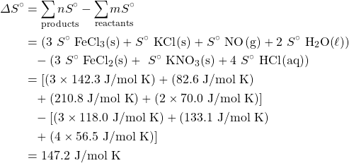 \begin{align*} \Delta S^{\circ}&=\underset{\text{products}}{\sum n S^{\circ}}-\underset{\text{reactants}}{\sum m S^{\circ}}\\ &=(3 \ S^{\circ} \ \ce{FeCl3(s)}+S^{\circ} \ \ce{KCl(s)}+S^{\circ} \ \ce{NO(g)}+2 \ S^{\circ} \ \ce{H2O(\ell)})\\ &\phantom{=}-(3 \ S^{\circ} \ \ce{FeCl2(s)}+ \ S^{\circ} \ \ce{KNO3(s)}+4 \ S^{\circ} \ \ce{HCl(aq)}) \\ &=[(3\times 142.3\text{ J/mol K})+(82.6\text{ J/mol K})\\ &\phantom{=}+(210.8\text{ J/mol K})+(2\times 70.0\text{ J/mol K})]\\ &\phantom{=}-[(3\times 118.0\text{ J/mol K})+(133.1\text{ J/mol K})\\ &\phantom{=}+(4\times 56.5\text{ J/mol K})] \\ &=147.2\text{ J/mol K} \end{align*}