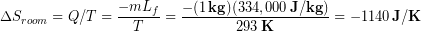 \begin{equation*} \Delta S_{room} = Q/T = \frac{-mL_f}{T} = \frac{-(1\,\bold{kg})(334,000\,\bold{J/kg})}{293 \,\bold{K}} = -1140\, \bold{J/K} \end{equation*}
