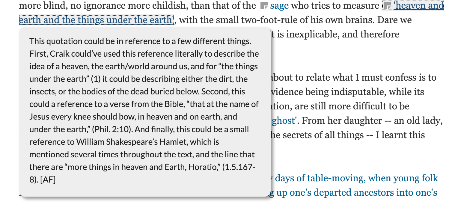 Screenshot of a student annotation for the fragment "heaven and earth and the things under the earth". The annotation reads:
This quotation could be in reference to a few different things. First, Craik could’ve used this reference literally to describe the idea of a heaven, the earth/world around us, and for “the things under the earth” (1) it could be describing either the dirt, the insects, or the bodies of the dead buried below. Second, this could a reference to a verse from the Bible, “that at the name of Jesus every knee should bow, in heaven and on earth, and under the earth,” (Phil. 2:10). And finally, this could be a small reference to William Shakespeare’s Hamlet, which is mentioned several times throughout the text, and the line that there are “more things in heaven and Earth, Horatio,” (1.5.167-8). [AF]