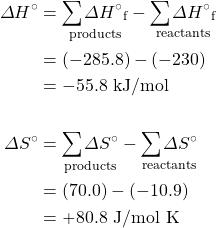 \begin{align*} \Delta H^{\circ}&=\underset{\text{products}}{\sum \Delta H^{\circ}{}_{\text{f}}}-\underset{\text{reactants}}{\sum\Delta H^{\circ}{}_{\text{f}}} \\ &=(-285.8)-(-230) \\ &=-55.8\text{ kJ/mol} \\ \\ \Delta S^{\circ}&=\underset{\text{products}}{\sum\Delta S^{\circ}}-\underset{\text{reactants}}{\sum\Delta S^{\circ}} \\ &=(70.0)-(-10.9) \\ &=+80.8\text{ J/mol K} \end{align*}
