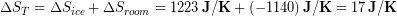 \begin{equation*} \Delta S_{T} =\Delta S_{ice} + \Delta S_{room} = 1223\, \bold{J/K} + (-1140)\, \bold{J/K} = 17\, \bold{J/K} \end{equation*}