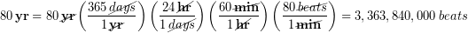 \begin{equation*} 80\,\bold{yr} = 80\,\cancel{\bold{yr}}\left(\frac{365\, \cancel{days}}{1\, \cancel{\bold{yr}}}\right) \left(\frac{24\, \cancel{\bold{hr}}}{1\, \cancel{days}}\right)\left(\frac{60\, \cancel{\bold{min}}}{1\, \cancel{\bold{hr}}}\right)\left(\frac{80\, \cancel{beats}}{1\, \cancel{\bold{min}}}\right) = 3,363,840,000\, beats \end{equation*}