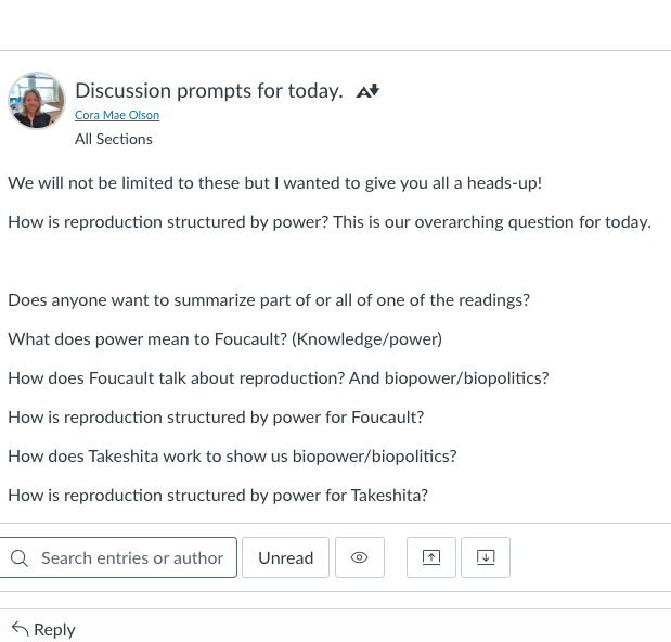 A comment from the instructor Cora Olson asking if anyone would summarize part of the readings including a discussion question: How is reproduction structured by power? And other questions: What does power mean to Foucault? How does Foucault talk about reproduction? How is reproduction structured by power for Foucault? How does Takeshita work to show us biopower/biopolitics? How is reproduction structured by power for Takeshita?
