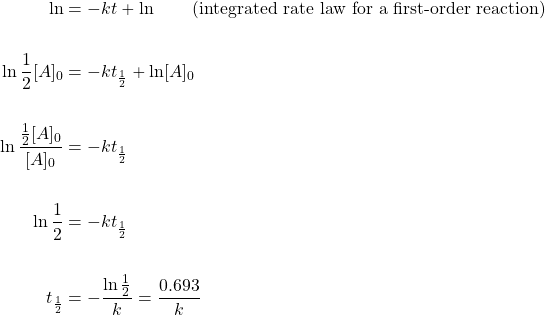 \begin{align*} \ln&=-kt+\ln\hspace{2em}\text{(integrated rate law for a first-order reaction)} \\ \\ \ln \dfrac{1}{2}[A]_0&=-kt_{\frac{1}{2}}+\ln [A]_0 \\ \\ \ln \dfrac{\frac{1}{2}[A]_0}{[A]_0}&=-kt_{\frac{1}{2}} \\ \\ \ln \dfrac{1}{2}&=-kt_{\frac{1}{2}} \\ \\ t_{\frac{1}{2}}&=-\dfrac{\ln \frac{1}{2}}{k}=\dfrac{0.693}{k} \end{align*}