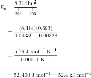 \begin{align*} E_a&=\dfrac{8.314\ln \frac{2}{1}}{\frac{1}{295}-\frac{1}{305}} \\ \\ &=\dfrac{(8.314)(0.693)}{0.00339-0.00328} \\ \\ &=\dfrac{5.76\text{ J mol}^{-1}\text{ K}^{-1}}{0.00011\text{ K}^{-1}} \\ \\ &=52,400\text{ J mol}^{-1}=52.4\text{ kJ mol}^{-1} \end{align*}