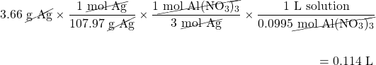 \begin{multline*} 3.66\text{ \cancel{g Ag}}\times\dfrac{1\text{ \cancel{mol Ag}}}{107.97\text{ \cancel{g Ag}}}\times \dfrac{1\cancel{\text{ mol }\ce{Al(NO3)3}}}{3\text{ \cancel{mol Ag}}}\times \dfrac{1\text{ L solution}}{0.0995\cancel{\text{ mol }\ce{Al(NO3)3}}} \\ \\ =0.114\text{ L}\hspace{5mm} \end{multline*}