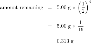 \begin{array}{rrl} \text{amount remaining}&=&5.00\text{ g}\times\left(\dfrac{1}{2}\right)^4 \\ \\ &=&5.00\text{ g}\times\dfrac{1}{16} \\ \\ &=&0.313\text{ g} \end{array}