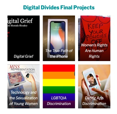 image gallery of six final projects from Digital Divides: Digital Grief, The True Path of the iPhone, Women’s Rights are Human Rights, Technology and the Sexualization of Young Women, LGBTQIA Discrimination, Dating App Discrimination