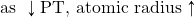 \text{as }\downarrow\text{PT, atomic radius}\uparrow