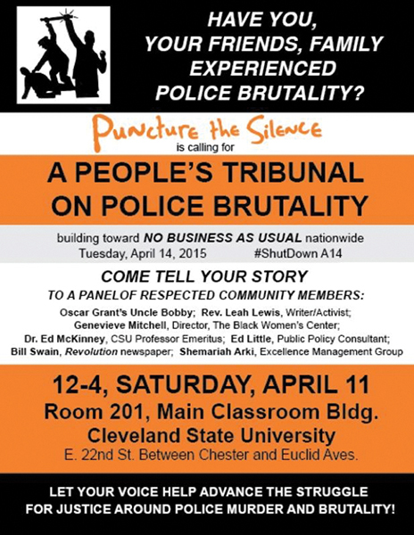 Black, white, and orange palm card. Reads “Have you, your friends, family experienced police brutality? Puncture the Silence is calling for a people’s tribunal on police brutality building toward NO BUSINESS AS USUAL nationwide. Tuesday, April 14, 2015. #ShutDownA14. Come tell your story to a panel of respected community members: Oscar Grant’s Uncle Bobby; Rev. Leah Lewis, writer/activist; Genevieve Mitchell, director, the Black Women’s Center; Dr. Ed McKinney, CSU professor emeritus; Ed Little, public policy consultant; Bill Swain, Revolution newspaper; Shemariah Arki, Excellence Management Group. 12-4, Saturday, April 11. Room 201, Main Classroom Bldg. Cleveland State University. E. 22nd St., between Chester and Euclid Aves. Let your voice help advance the struggle for justice around police murder and brutality!”