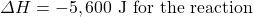 \Delta H=-5,600\text{ J for the reaction}