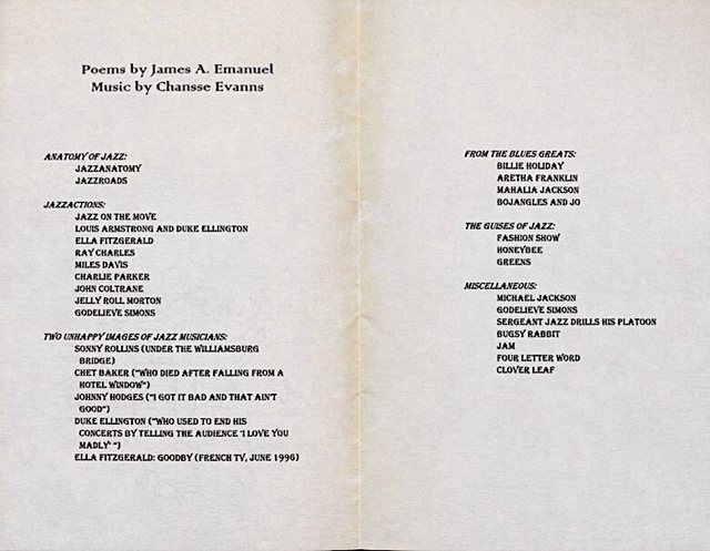 "Poems by James A. Emanuel Music by Chansse Evanns  ANATOMY OF JAZZ:  JASSANATOMY  JAZZROADS  JAZZACTIONS:  JAZZ ON THE MOVE  LOUIS ARMSTRONG AND DUKE ELLINGTON  ELLA FITZGERALD  RAY CHARLES  MILES DAVIS  CHARLIE PARKER  JOHN COLTRANE  JELLY ROLL MORTON  GODELIEVE SIMONS  TWO UNHAPPY IMAGES OF JAZZ MUSICIANS:  SUNNY ROLLINS (UNDER THE WILLIAMSBURG BRIDGE)  CHET BAKER (“WHO DIED AFTER FALLING FROM A HOTEL WINDOW”)  JOHNNY HODGES (“I GOT IT BAD AND THAT AIN’T GOOD”) DUKE ELLINGTON (“WHO USED TO END HIS CONCERTS BY TELLING    THE AUDIENCE ‘I LOVE YOU MADLY’”) ELLA FITZGERALD: GOODBY (FRENCH TV, JUNE 1996)  FROM THE BLUES GREATS:  BILLIE HOLIDAY  ARETHA FRANKLIN  MAHALIA JACKSON  BOJANGLES AND JO  THE GUISES OF JAZZ:  FASHION SHOW  HONEYBEE  GREENS  MISCELLANEOUS:   MICHAEL JACKSON  GODELIEVE SIMONS  SERGEANT JAZZ DRILLS HIS PLATOON  BUGSY RABBIT  JAM  FOUR LETTER WORD  CLOVER LEAF     "