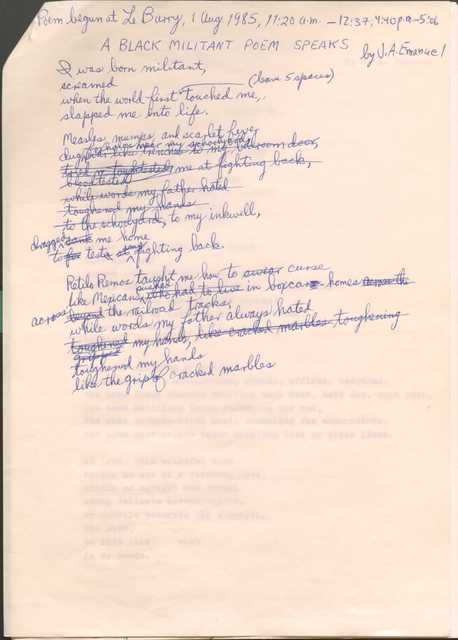 Poem begun at Le Barry, 1 Aug. 1985, 11:20 a.m.—12:37; 4:40 p.m.—5:05

A BLACK MILITANT POEM SPEAKS
by J. A. Emanuel

I was born militant,
screamed 
when the world first     [*leave 5 spaces*] touched me, 
slapped me into life.

Measles, mumps, and scarlet fever
dug [was like trenches to my bedroom door,]
foxholes near my schoolyard, 
[tried an tough tested me at fighting back,]
[blood tested
[while words my father hated]
[toughened my hands]
[to the schoolyard,] to my inkwell, 
[sank] dragged me home
to [for] test[s at] my fighting back.

Retilo Remos taught me how to [swear curse
like Mexicans pushed [who had to live] in boxcars homes [across the] across [beyond] the railroad tracks,
while words my father always hated
[toughened my hands, like cracked marbles toughening gripped] toughened my hands
like the grip of cracked marbles.
