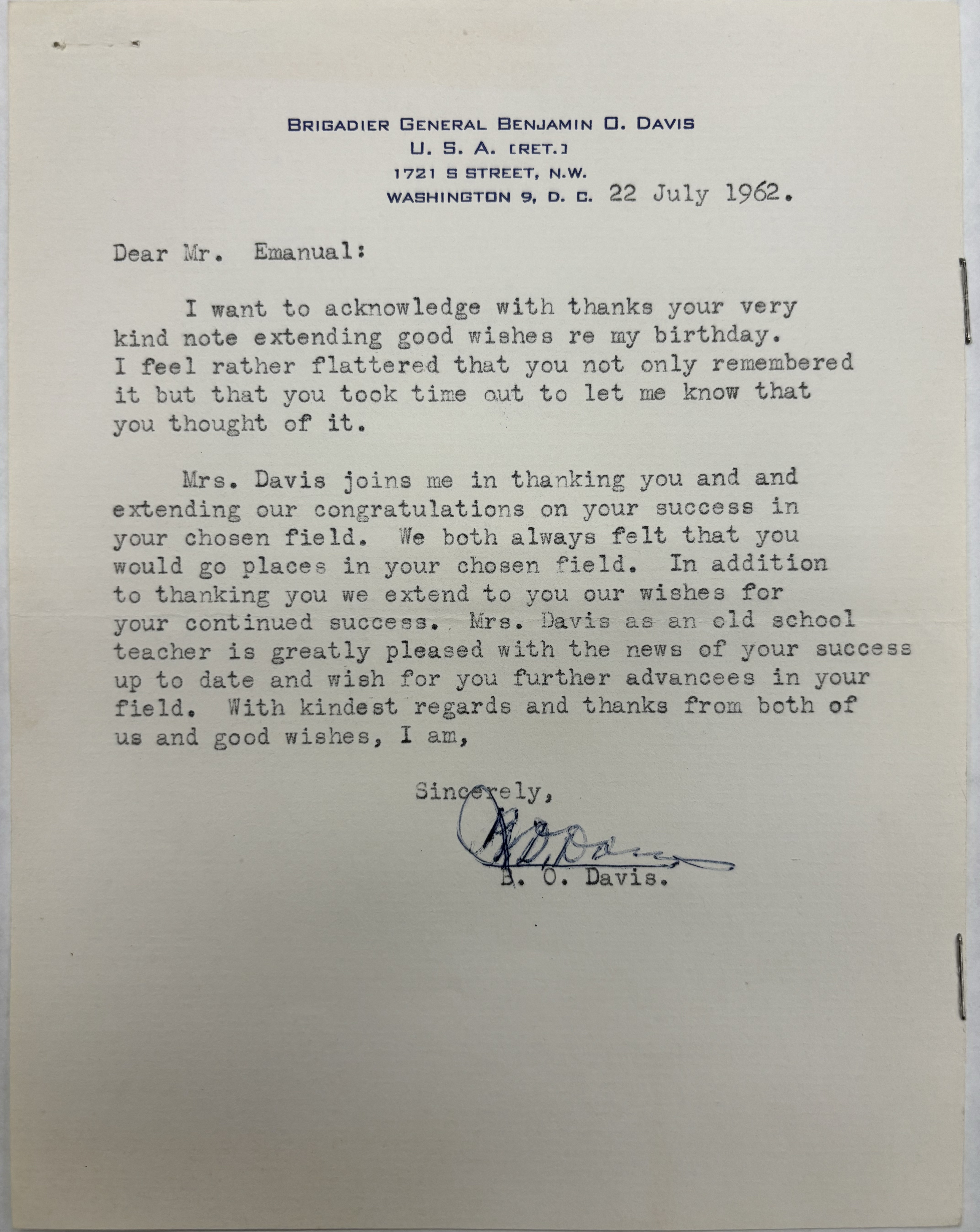 BRIGADIER GENERAL BENJAMIN O. DAVISU. S. A. (RET.)1721 S STREET, N.W.WASHINGTON 9, D. C.22 July 1962 Dear Mr. Emanual: I want to acknowledge with thanks your very kind note extending good wishes re my birthday. I feel rather flattered that you not only remembered it but that you took time out to let me know that you thought of it.Mrs. Davis joins me in thanking you and and extending our congratulations on your success in your chosen field. We both always felt that you would go places in your chosen field. In additionto thanking you we extend to you our wishes for your continued success. Mrs. Savis as an old schoolteacher is greatly pleased with the news of your success up to date and wish for you further advancees in your field. With kindest regards and thanks from both of us and good wishes, I am, Sincerely,   [signature]B. 0. Davis.