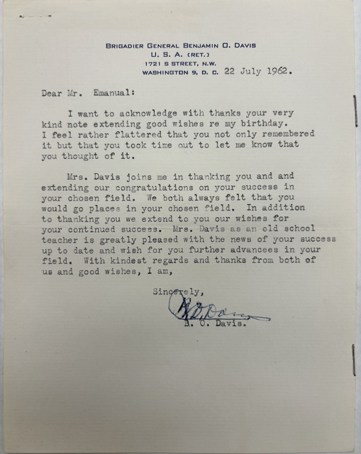 BRIGADIER GENERAL BENJAMIN O. DAVIS
U. S. A. (RET.)
1721 S STREET, N.W.
WASHINGTON 9, D. C.

22 July 1962 

Dear Mr. Emanual:
 
I want to acknowledge with thanks your very 
kind note extending good wishes re my birthday. 
I feel rather flattered that you not only remembered 
it but that you took time out to let me know that 
you thought of it.

Mrs. Davis joins me in thanking you and and 
extending our congratulations on your success in 
your chosen field. We both always felt that you 
would go places in your chosen field. In addition
to thanking you we extend to you our wishes for 
your continued success. Mrs. Savis as an old school
teacher is greatly pleased with the news of your success 
up to date and wish for you further advancees in your 
field. With kindest regards and thanks from both of 
us and good wishes, I am, 

Sincerely, 
 
 [signature]

B. 0. Davis.
