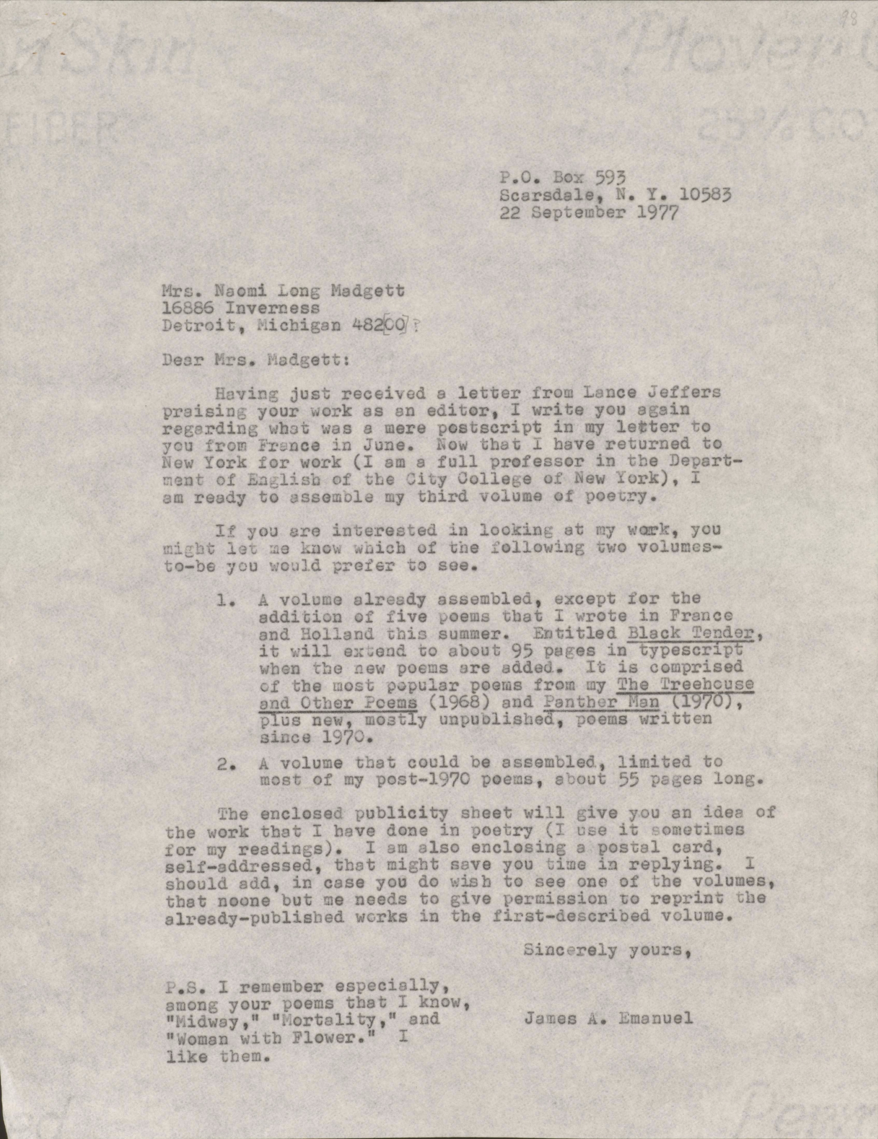 P.O. Box 593       Scarsdale, N.Y. 10583       22 September 1977Mrs. Naomi Long Madgett 16886 InvernessDetroit, Michigan 48220Dear Mrs. Madgett: Having just received a letter from Lance Jefferspraising your work as an editor, I write you againregarding what was a mere postscript in my letter toyou from France in June. Now that I have returned toNew York for work (I am a full professor in the Depart-ment of English at the City College of New York), I am ready to assemble my third volume of poetry. If you are interested in looking at my work, youmight let me know which of the following two volumes-to-be you would prefer to see. 1. A volume already assembled, except for the  addition of five poems that I wrote in France  and Holland this summer. Entitled Black Tender,   it will extend to about 95 pages in typescript  when the new poems are added. It is comprised  of the most popular poems from my The Treehouse  and Other Poems (1968) and Panther Man (1970),   plus new, mostly unpublished, poems written  since 1970. 2. A volume that could be assembled, limited to  most of my post-1970 poems, about 55 pages long. The enclosed publicity sheet will give you an idea ofthe work that I have done in poetry (I use it sometimes for my readings). I am also enclosing a postal card,self-addressed, that might save you time in replying. Ishould add, in case you do wish to see one of the volumes, that no one but me needs to give permission to reprint thealready-published works in the first-described volume.     Sincerely yours,         James A. EmanuelP.S. I remember especiallyamong your poems that I know,Midway, Mortality, andWoman with a Flower. I like them.