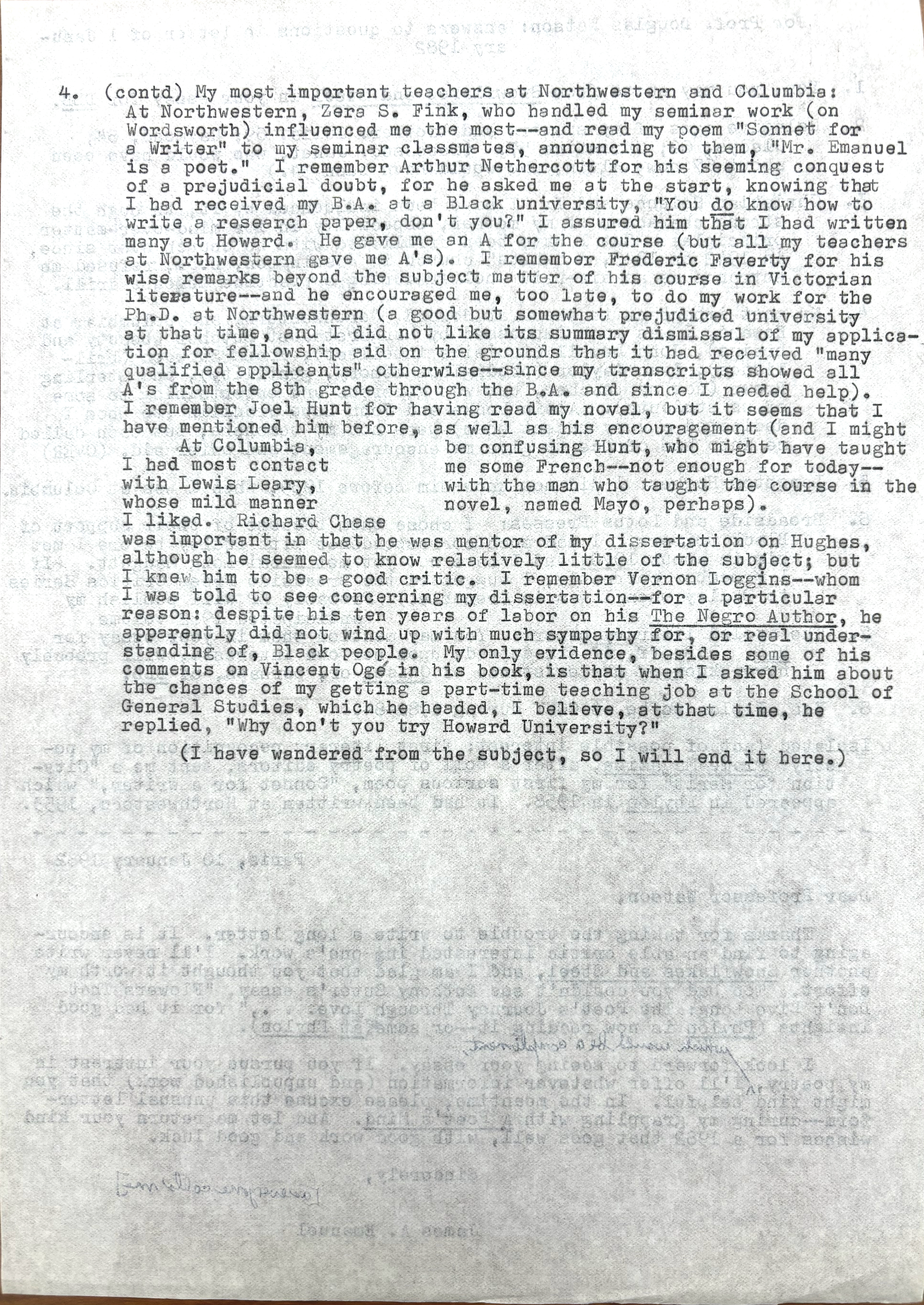 4.  (contd) My most important teachers at Northwestern and Columbia: 
At Northwestern Zera S. Fink, who handled my seminar work (on 
Wordsworth) influenced me the most--and read my poem "Sonnet for
A Writer" to my seminar classmates, announcing to them, "Mr. Emanuel
is a poet." I remember Arthur Nethercott for his seeming conquest
of a prejudicial doubt, for he asked me at the start, knowing that
I had received by B.A. at a Black university, "You do know how to
write a research, don't you?" I assured him that I had written
many at Howard. He gave me an A for the course (but all my teachers
at Northwestern gave me A's). I remember Frederick Faverty for his
wise remarks beyond the subject mater of his course in Victorian
literature--and he encouraged me, too late, to do my work for the 
Ph.D. at Northwestern (a good but someone prejudiced university
at that time, and I did not like its summary dismissal of my applica-
tion for fellowship aid on the grounds that it had received "many
qualified applications" otherwise--since my transcripts showed all
A's from the 8th grade through the B.A. and since I needed help).
I remember Joel Hunt for having read my novel, but it seems that I 
have mentioned him before, as well as his encouragement (and I might
be confusing Hunt, who might have taught me some French--not enough
for today--with the man who taught me the course in the novel, 
named Mayo, perhaps). 
 At Columbia, I had most contact with Lewis Leary, 
whose mild manner I liked. Richard Chase
was important to me in that he was mentor of my dissertation on Huges,
although he seemed to know relatively little of the subject; but
I knew him to be a good critic. I remember Vernon Loggins--whom
I was told to see concerning my dissertation--for a particular
reason; despite his ten years of labor on his The Negro Author, he 
apparently did not wind up with much sympathy for, or real under-
standing of, Black people. My only evidence, besides some of his
comments on Vincent Ogé in his book is that when I asked him about
the chances of getting a part-time teaching job at the School of
General Studies, which he headed, I believe, at that time, he 
replied, "Why don't you try Howard University?"
 (I have wandered from the subject, so I will end it here.)

