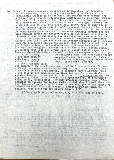 4. (contd) My most important teachers at Northwestern and Columbia:
At Northwestern Zera S. Fink, who handled my seminar work (on
Wordsworth) influenced me the most--and read my poem "Sonnet for
A Writer" to my seminar classmates, announcing to them, "Mr. Emanuel
is a poet." I remember Arthur Nethercott for his seeming conquest
of a prejudicial doubt, for he asked me at the start, knowing that
I had received by B.A. at a Black university, "You do know how to
write a research, don't you?" I assured him that I had written
many at Howard. He gave me an A for the course (but all my teachers
at Northwestern gave me A's). I remember Frederick Faverty for his
wise remarks beyond the subject mater of his course in Victorian
literature--and he encouraged me, too late, to do my work for the
Ph.D. at Northwestern (a good but someone prejudiced university
at that time, and I did not like its summary dismissal of my applica-
tion for fellowship aid on the grounds that it had received "many
qualified applications" otherwise--since my transcripts showed all
A's from the 8th grade through the B.A. and since I needed help).
I remember Joel Hunt for having read my novel, but it seems that I
have mentioned him before, as well as his encouragement (and I might
be confusing Hunt, who might have taught me some French--not enough
for today--with the man who taught me the course in the novel,
named Mayo, perhaps).
At Columbia, I had most contact with Lewis Leary,
whose mild manner I liked. Richard Chase
was important to me in that he was mentor of my dissertation on Huges,
although he seemed to know relatively little of the subject; but
I knew him to be a good critic. I remember Vernon Loggins--whom
I was told to see concerning my dissertation--for a particular
reason; despite his ten years of labor on his The Negro Author, he
apparently did not wind up with much sympathy for, or real under-
standing of, Black people. My only evidence, besides some of his
comments on Vincent Ogé in his book is that when I asked him about
the chances of getting a part-time teaching job at the School of
General Studies, which he headed, I believe, at that time, he
replied, "Why don't you try Howard University?"
(I have wandered from the subject, so I will end it here.)