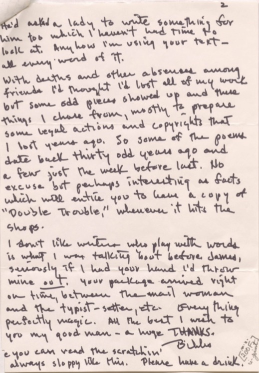 2

He'd asked a lady to write something for
him too which I haven't had time to
look at. Anyhow I'm using your text - 
all every word of it. 

With deaths and absences among
friends I'd thought I'd lost all of my work
but some odd pieces showed up and these
things I chose from, mostly to prepare
some legal actions and copyrights that
I lost years ago. So some of the poems
date back thirty odd years ago and
a few just the week before last. No
excuse but perhaps interesting as facts
which will entice you to have a copy of 
"Double Trouble," whenever it hits the
shops.

I don’t like writers who play with words
is what I was talking 'bout before James,
seriously if I had your hand I'd throw
mine out. Your package arrived right
on time, between the mail woman
and the typist-setter, etc. Everything
perfectly magic. All the best I wish to
you my good man - a huge THANKS.
  
     Bibs.

e you can read the scratchin'
always sloppy like this. Please have a drink. 

[200F]
u-joint
