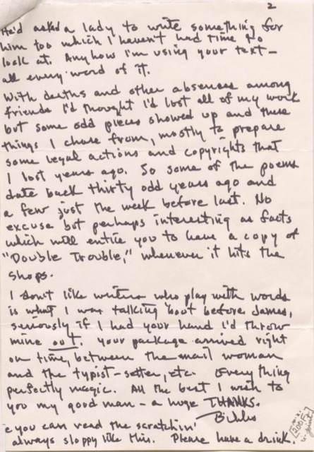 2

He'd asked a lady to write something for
him too which I haven't had time to
look at. Anyhow I'm using your text - 
all every word of it. 

With deaths and absences among
friends I'd thought I'd lost all of my work
but some odd pieces showed up and these
things I chose from, mostly to prepare
some legal actions and copyrights that
I lost years ago. So some of the poems
date back thirty odd years ago and
a few just the week before last. No
excuse but perhaps interesting as facts
which will entice you to have a copy of 
"Double Trouble," whenever it hits the
shops.

I don’t like writers who play with words
is what I was talking 'bout before James,
seriously if I had your hand I'd throw
mine out. Your package arrived right
on time, between the mail woman
and the typist-setter, etc. Everything
perfectly magic. All the best I wish to
you my good man - a huge THANKS.
  
     Bibs.

e you can read the scratchin'
always sloppy like this. Please have a drink. 

[200F]
u-joint
