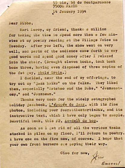 55 bis, bd du Montparnasse
     75006 PARIS
     14 January 1994

Dear Bibbs
 Hart Leroy, my friend, thanks a million
for taking the time to spend more than a few min-
utes at my poetry reading at The Village Voice on
Tuesday. After you left, the show went on very 
well, and parts of the audience came forth to say
good woods and spend good money after I relaxed
into the chair. (Brought eleven books, took back
home three, having disposed of three copies of
the fat guy, Whole Grain.)
 I decided, near the end of my offerings, to
try out my "jazz haiku" on the folks. They liked
them, especially "Satchmo and the Duke," "Jazzanet-
omy," and "Jazznews."
 Thanks very much for the nicely autographed
holiday jazzbook, L'épopéo du jazz, with its
fine photos, including your fouratthestartinB&W, and its
instructive text, which I have only begun to sample.
Beautiful book, this #2, Au-delà du bop.
 As soon as I get rid of all the various tasks
stacked in piles on my floor, I'll return to poetry.
I have one on the fire now, of course. I hope that
your own front burners are paying their way.

     Ciao for now,
      Jim
         Emanuel
