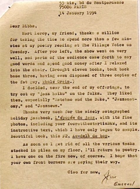 55 bis, bd du Montparnasse
     75006 PARIS
     14 January 1994

Dear Bibbs
 Hart Leroy, my friend, thanks a million
for taking the time to spend more than a few min-
utes at my poetry reading at The Village Voice on
Tuesday. After you left, the show went on very 
well, and parts of the audience came forth to say
good woods and spend good money after I relaxed
into the chair. (Brought eleven books, took back
home three, having disposed of three copies of
the fat guy, Whole Grain.)
 I decided, near the end of my offerings, to
try out my "jazz haiku" on the folks. They liked
them, especially "Satchmo and the Duke," "Jazzanet-
omy," and "Jazznews."
 Thanks very much for the nicely autographed
holiday jazzbook, L'épopéo du jazz, with its
fine photos, including your fouratthestartinB&W, and its
instructive text, which I have only begun to sample.
Beautiful book, this #2, Au-delà du bop.
 As soon as I get rid of all the various tasks
stacked in piles on my floor, I'll return to poetry.
I have one on the fire now, of course. I hope that
your own front burners are paying their way.

     Ciao for now,
      Jim
         Emanuel
