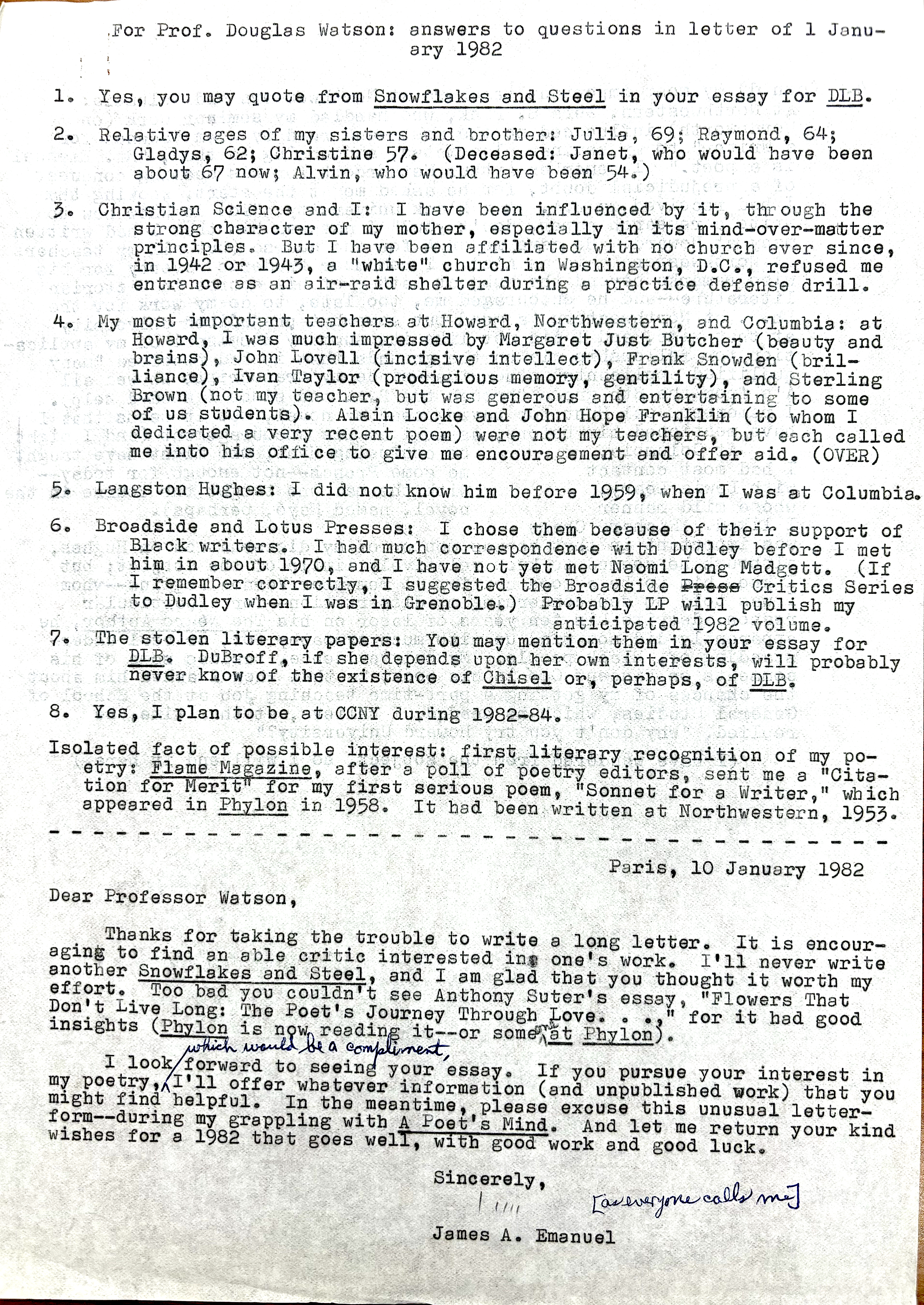 For Prof. Douglas Watson: answers to questions in letter of Janu-
    ary 1982

1. Yes, you may quote from Snowflakes and Steel in your essay for DLB.

2. Relative ages of my sisters and brother: Julia, 69; Raymond, 64;
  Gladys, 62; Christine 57. (Deceased: Janet, who would have been
  about 67 now; Alvin, who would have been 54.)

3. Christian Science and I: I have been influenced by it through the 
strong character of my mother, especially in its mind—over—matter 
principles. But I have been affiliated with no church aver since, 
in 1942 or 1943, a "white" church in Washington, D.C., refused me 
entrance as an air-raid shelter during a practice defense drill. 

4. My most important teachers at Howard, Northwestern, and Columbia: at 
Howard, I was much impressed by Margaret Just Butcher (beauty and 
brains), John Lovell (incisive intellect), Frank Snowden (bril— 
Brown (not my teacher, but was generous and entertaining to some 
of us students). Alain Locke and John Hope Franklin (to whom I 
dedicated a very recent poem) were not my teachers, but each called 
me into his office to give me encouragement and offer aid. (OVER)

5. Langston Hughes: I did not know him before 1959, when I was at Columbia. 

6. Broadside and Lotus Presses: I chose them because of their support of 
  Black writers. I had much correspondence with Dudley before I met 
him in about 1970, and I have not yet met Namoi Long Madgett. (If 
I remember correctly, I suggested the Broadside Press Critics Series 
to Dudley when I was in Grenoble). Probably LP will publish my 
anticipated 1982 volume. 

7. The stolen literary papers: You may mention them in your essay for 
DLB. DuBroff, it she depends upon her own interests, will probably 
never know of the existence of Chisel or, perhaps, of DLB.
 
8. Yes, I plan to be at CCNY during 1982—84.
 
Isolated fact of possible interest: first literary recognition of my po-
etry: Flame Magazine, after a poll of poetry editors, sent me a "Cita-
tion for Merit" for my first serious poem, "Sonnet for a Writer," which 
appeared in Phylon in 1958. It had been written at Northwestern, 1953.

----------------------------------------------------------------------------
Paris, 10 January 1982 

Deer Professor Watson, 

Thanks for taking the trouble to write a long letter. It is encour— 
aging to find an able critic interested in one's work. I'11 never write 
another Snowflakes and Steel, and I am glad that you thought it worth my 
effort. Too bad you couldn't see Anthony Suter's essay "Flowers That 
Don't Live Long: The Poet's Journey Through Love ..." for it had good 
insights (Phylon is now reading it--or someone at Phylon).

I look forward to seeing your essay. If you pursue your interest in 
my poetry, which would be a compliment, I'll offer you whatever information (and unpublished work) that you might find helpful. In the meantime. please excuse this unusual letter—form--during my grappling with A Poet's Mind. And let me return your kind wishes for a 1982 that goes well, and with good work and good luck. 

Sincerely, 

[signature - Jim]
[everyone calls me]

James A. Emanuel

