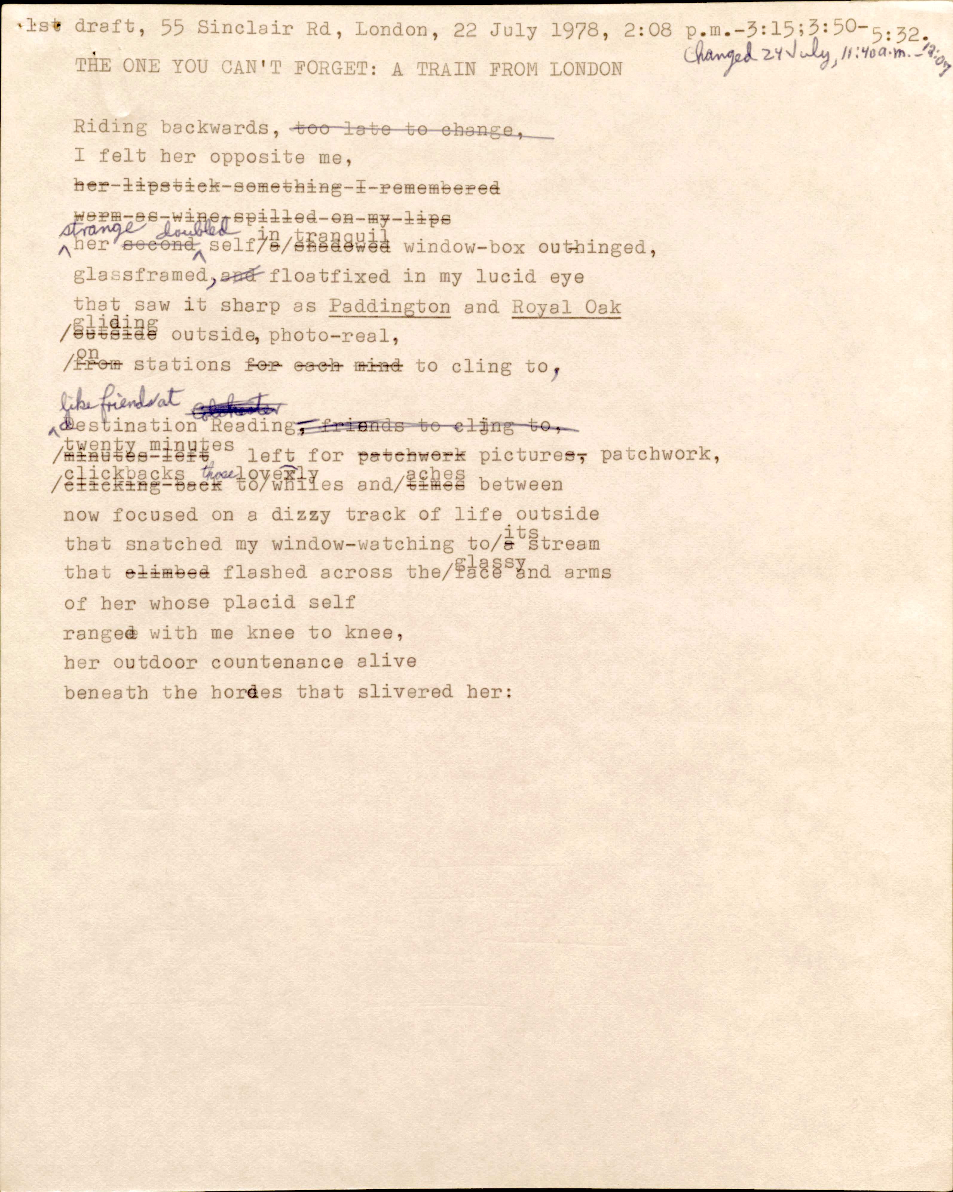 1st draft, 55 Sinclair Rd, London, 22 July 1978, 2:08 p.m.—3:13; 3:50—5:32. 
Changed 24 July, 11:40 a.m.—12:07

THE ONE YOU CAN’T FORGET: A TRAIN FROM LONDON

Riding backwards, [too late to change,]
I felt her opposite me,
[her lipstick something I remembered
Warm as wine spilled on my lips]
strange her [second] doubled self [a shadowed] in tranquil window-box outhinged, 
glassframed, [and] floatfixed in my lucid eye
that saw it sharp as Paddington and Royal Oak
[outside] gliding outside, photo-real
[from] on stations [for each mind] to cling to,

like friends at destination Reading, [friends to cling to,]
[minutes left] twenty minutes left for [patchwork] picture[s], patchwork,
[clicking back] clickbacks to those lively whiles and [times] aches between
now focused on a dizzy track of life outside
that snatched my window-watching to [a] its stream
that [climbed] flashed across the glassy face and arms
of her whose placid self
ranged with me knee to knee,
her outdoor countenance alive
beneath the hordes that slivered her: 

