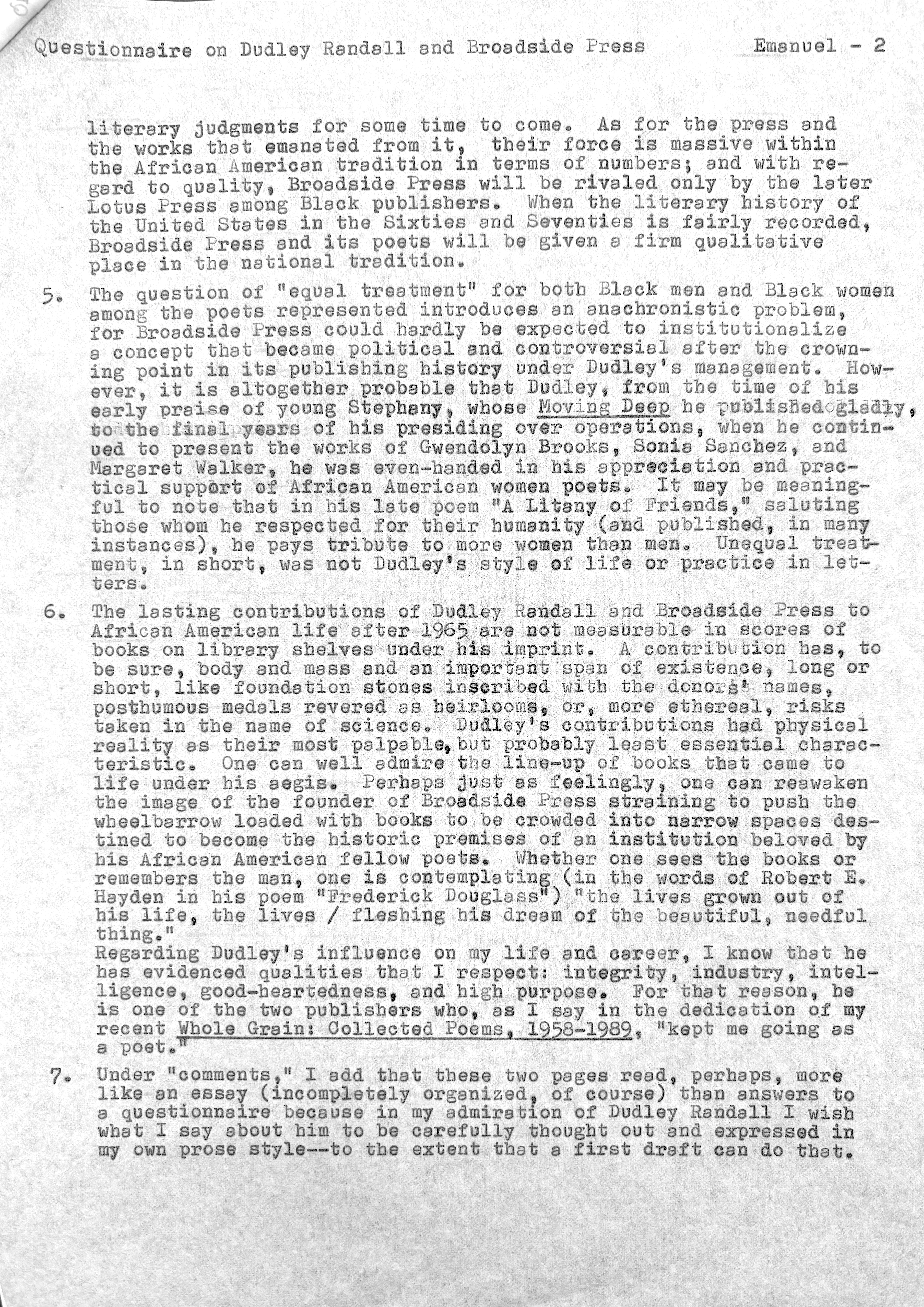 Questionnaire on Dudley Randall and Broadside Press   Emanuel - 2


literary judgments for some time to come. As for the press and 
the works that emanated from it, their force is massive within
the African American tradition in terms of numbers; and with re— 
gard to quality, Broadside press will be rivaled only by the later 
Lotus Press among Black publishers. When the literary history of 
the United States in the Sixties and Seventies isfairly recorded, 
Broadside Press and its poets will be given a firm qualitative 
place in the national tradition. 

5. The question of "equal treatment" for both Black men and Black women 
among the poets represented introduces an anachronistic problem, 
for Broadside Press could hardly be expected to institutionalize 
a concept that became political and controversial after the crown— 
ing point in its publishing history under Dudley's management. How— 
ever, it is altogether probable that Dudley, from the time of his 
early praise of young Stephany, whose Moving Deep he published gladly
to the final years of his presiding over operations, when he contin-
used to present the works of Gwendolyn Brooks, Sonia Sanches, and
Margaret Walker, he was even-handed in his appreciation and prac-
tical support of African American women poets. It may be meaning-
ful to note that in his late poem "A Litany of Friends," saluting
those home he respected for their humanity (and pub1ished, in many 
instances), he pays tribute to more women than men. Unequal treat— 
ment, in short, was not Dudley's style of life or practice in let— 
ters. 

6.  The lasting contributions of Dudley Randall and Broadside Press to 
African American life after 1965 were not measurable in scores of 
books on library shelves under his imprint. A contribution has, to 
be sure, body and mass and an important span of existence, long or 
short, like foundation stones inscribed with the donors' names, 
posthumous medals revered as heirlooms, or, more ethereal, risks 
taken in the name of science. Dudley's contributions had physical 
reality as their most palpable, but probably least essential charac— 
teristic. One can well admire the line—up of books that came to 
 life under his aegis. Perhaps just as feelingly, one can reawaken 
the image of the founder of Broadside Press straining to push the 
wheelbarrow loaded with books to be crowded into narrow spaces des— 
tined to become the historic premises of an institution beloved by 
bis African American fellow poets. Whether one sees the books or 
remembers the man, one is contemplating (in the words of Robert E.
Hayden in his poem "Frederick Douglass") "the lives grown out of 
his life, the lives / fleshing his dream of the beautiful, needful 
thing."
Regarding Dudley's influence on my life and career. I know that he 
has evidenced qualities that I respect: integrity, industry, intel— 
ligence, good—heartedness, and high purpose. For that reason, he 
is one of the two publishers who, as I say in the dedication of my
recent Whole Grain: Collected Poems, 1958-1989, "kept me going as
a poet."

7. Under "comments," I add that these two pages read, perhaps, more 
like an essay (incompletely organized, of course) than answers to 
a questionnaire because in my admiration of Dudley Randell I wish 
what I say about him to be carefully thought out and expressed in 
my own prose style--to the extent that a first draft can do that.
