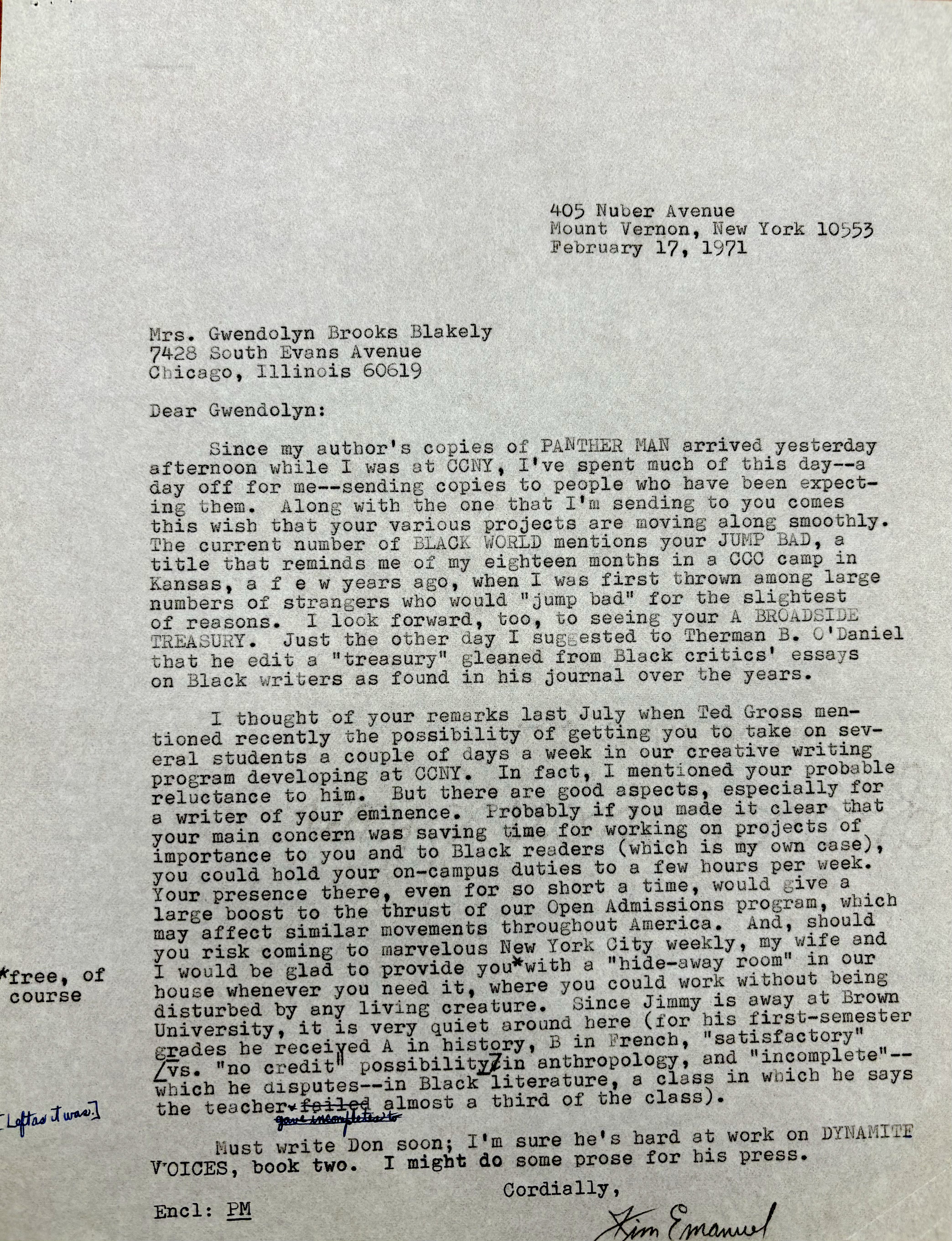 405 Nuber Avenue 
Mount Vernon, New York 10553 
February 17, 1971 



Mrs. Gwendolyn Brooks Blakely 
7428 South Evans Avenue 
Chicago, Illinois 60619 

Dear Gwendolyn: 

Since my author's copies of PANTHER MAN arrived yesterday 
afternoon while I was at CCNY, I've spent much of this day--a 
day off for me--sending copies to people who have been expect— 
ine them. Along with the one that I'm sending to you comes 
this wish that your various projects are moving along smoothly. 
The current number of BLACK WORLD mentions your JUMP BAD, a 
title that reminds me of my eighteen months in a CCC camp in 
Kansas, a f e w years ago, when I was first thrown among large 
numbers of strangers who would "jump bad" for the slightest 
of reasons. I look forward, too, to seeing your A BROADSIDE 
TREASURY. Just the other day I suggested to Therman B. O'Daniel
that he edit a "treasury" gleaned from Black critics' essays 
on Black writers as found in his journal over the years. 

I thought of your remarks last July when Ted Gross men— 
tioned recently the possibility of getting you to take on sev— 
eral students a couple of days a week in our creative writing 
program developing at CCNY. In fact, mentioned your probable 
reluctance to him. But there are good aspects, especially for 
a writer of your eminence. Probably if you could make it clear that
your main concern was saving time for working on projects of 
importance to you and to Black readers (which is my own case), 
you could hold your on—campus duties to a few hours per week. 
Your presence there, even for so short a time, would give a 
large boost to the thrust of our Open Admissions program, which 
may affect similar movements throughout America. And, should 
you risk coming to marvelous New York City weekly, my wife and 
I would be glad to provide you [*free, of course*]
with a hide—away room" in our 
house whenever you need it, where you could work without being 
disturbed by any living creature. Since Jimmy is away at Brown 
University, it is very quiet around here (for his first—semester 
grades be received A in history, B in French, "satisfactory" 
[vs. "no credit" possibility] in anthropology, and "incomplete"-- 
which he disputes--in Black literature, a class in which he says 
the teacher failed gave incompletes to [*left as it was*] 
almost a third of the class). 
 
 Must write Don soon; It m sure he's hard at work on DYNAMITE
voices, book two. I might do some prose for his press. 

Cordially , 
Encl: PM
       [signature - Jim Emanuel]
