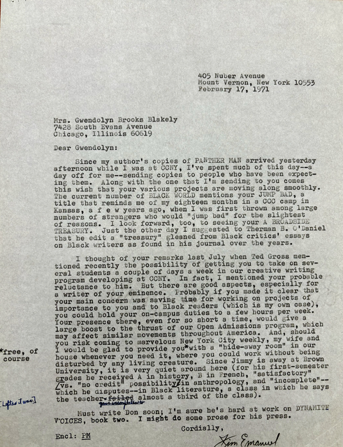 405 Nuber Avenue 
Mount Vernon, New York 10553 
February 17, 1971 



Mrs. Gwendolyn Brooks Blakely 
7428 South Evans Avenue 
Chicago, Illinois 60619 

Dear Gwendolyn: 

Since my author's copies of PANTHER MAN arrived yesterday 
afternoon while I was at CCNY, I've spent much of this day--a 
day off for me--sending copies to people who have been expect— 
ine them. Along with the one that I'm sending to you comes 
this wish that your various projects are moving along smoothly. 
The current number of BLACK WORLD mentions your JUMP BAD, a 
title that reminds me of my eighteen months in a CCC camp in 
Kansas, a f e w years ago, when I was first thrown among large 
numbers of strangers who would "jump bad" for the slightest 
of reasons. I look forward, too, to seeing your A BROADSIDE 
TREASURY. Just the other day I suggested to Therman B. O'Daniel
that he edit a "treasury" gleaned from Black critics' essays 
on Black writers as found in his journal over the years. 

I thought of your remarks last July when Ted Gross men— 
tioned recently the possibility of getting you to take on sev— 
eral students a couple of days a week in our creative writing 
program developing at CCNY. In fact, mentioned your probable 
reluctance to him. But there are good aspects, especially for 
a writer of your eminence. Probably if you could make it clear that
your main concern was saving time for working on projects of 
importance to you and to Black readers (which is my own case), 
you could hold your on—campus duties to a few hours per week. 
Your presence there, even for so short a time, would give a 
large boost to the thrust of our Open Admissions program, which 
may affect similar movements throughout America. And, should 
you risk coming to marvelous New York City weekly, my wife and 
I would be glad to provide you [*free, of course*]
with a hide—away room" in our 
house whenever you need it, where you could work without being 
disturbed by any living creature. Since Jimmy is away at Brown 
University, it is very quiet around here (for his first—semester 
grades be received A in history, B in French, "satisfactory" 
[vs. "no credit" possibility] in anthropology, and "incomplete"-- 
which he disputes--in Black literature, a class in which he says 
the teacher failed gave incompletes to [*left as it was*] 
almost a third of the class). 
 
 Must write Don soon; It m sure he's hard at work on DYNAMITE
voices, book two. I might do some prose for his press. 

Cordially , 
Encl: PM
       [signature - Jim Emanuel]
