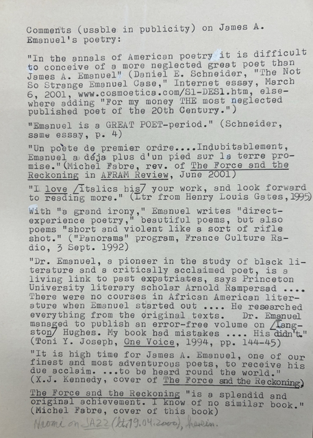 Comments (usable in publicity) on James A.
Emanuel’s poetry: 

“In the annals of American poetry it is difficult
to conceive of a more neglected great poet than
James A. Emanuel” (Daniel E. Scheider, “The Not
So Strange Emanuel Case,” Internet essay, March 
6, 2001, www. Cosmoetica.com/S1-DES1.htm, else-
where adding “for my money THE most neglected
published poet of the 20th Century.”

“Emanuel is a GREAT POET-period.” (Schneider,
same essay, p. 4)

“Un poète de premier order ....Indubitablement,
Emanuel a dèja plus d’un pied sur la terre -pro-
Mise.” (Michel Fabre, rev. of The Force and the
Reckoning in AFRAM Review, June 2001)

“I love [italics his] your work, and look forward
to reading more.” (Ltr from Henry Louis Gates, 1995)

With “a grand irony,” Emanual writes “direct-
experience poetry,” beautiful poems, but also
poems “short and violent like sort of a rifle
shot.” (“Panorama” program, France Culture Ra-
dio, 3 Sept. 1992)

“Dr. Emanuel, a pioneer in the study of black li-
terature and a critically acclaimed poet, is a 
living link to past expatriates, says Princeton
University literary scholar Arnold Rampersad .... 
There were no courses in African American liter-
ature when Emanuel started out .... He researched
everything from the original texts.  Dr. Emanuel
managed to publish an error-free volume on [Lang-
ston] Hughes. My book had mistakes .... His didn’t.”
(Toni Y. Joseph, One Voice, 1994, pp. 144-45)

“It is high time for James A. Emanuel, one of our
finest and most adventurous poets, to receive his
due acclaim. ... to be heard round the world.”
(X.J. Kennedy, cover of The Force and the Reckoning.)

The Force and the Reckoning “is splendid and
original achievement. I know of know similar book.”
(Michel Fabre, cover of this book)

Naomi on JAZZ (ltr 19.04.2000), herein.
