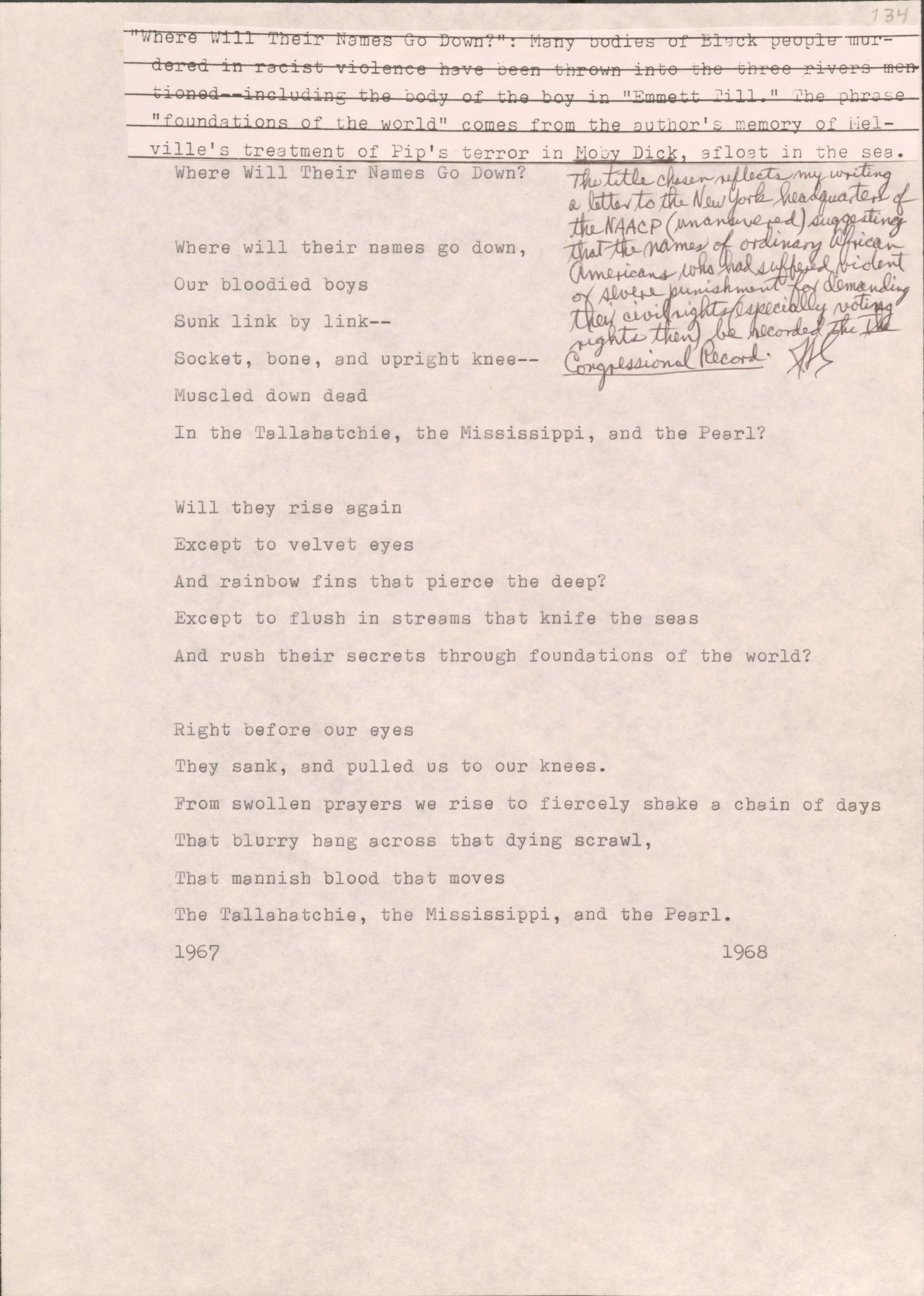 134[*“Where Will Their Names Go Down?”: Many bodies of Black people murdered in racist violence have been thrown into the three rivers mentioned--including the body of the boy in “Emmett Till.” The phrase “foundations of the world” comes from the author’s memory of Melville’s treatment of Pip’s terror in Moby Dick, afloat in the sea.*][*The title chosen reflects my writing a letter to the New York headquarters of the NAACP (unanswered) suggesting that the names of ordinary African Americans who had suffered violent or severe punishment for demanding their civil rights (especially voting rights then) be recorded in The Congressional Record.*) Where Will Their Names Go Down?Where will their names go down,Our bloodied boysSunk link by link--Socket, bone, and upright knee--Muscled down deadIn the Tallahatchie, the Mississippi, and the Pearl?Will they rise againExcept to velvet eyesAnd rainbow fins that piece the deep?Except to flush in streams that knife the seasAnd rush their secrets through foundations of the world?Right before our eyesThey sank, and pulled us to their knees.From swollen prayers we rise to fiercely shake a chain of daysThat blurry hang across that dying scrawl, That mannish blood that movesThe Tallahatchie, the Mississippi, and the Pearl19671968